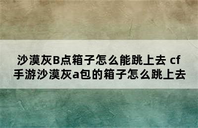 沙漠灰B点箱子怎么能跳上去 cf手游沙漠灰a包的箱子怎么跳上去